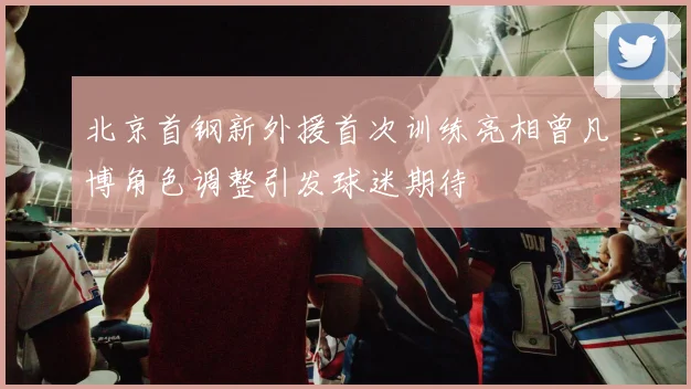 北京首钢新外援首次训练亮相曾凡博角色调整引发球迷期待