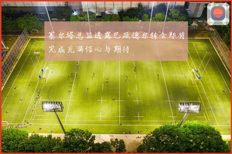 塞尔塔总监透露巴延德尔转会即将完成充满信心与期待