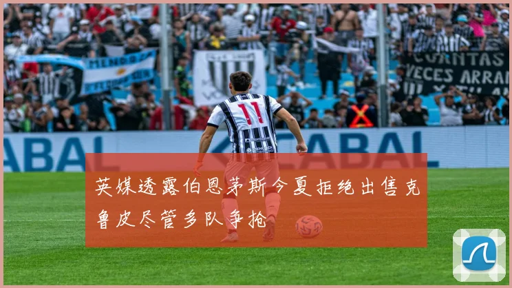 英媒透露伯恩茅斯今夏拒绝出售克鲁皮尽管多队争抢