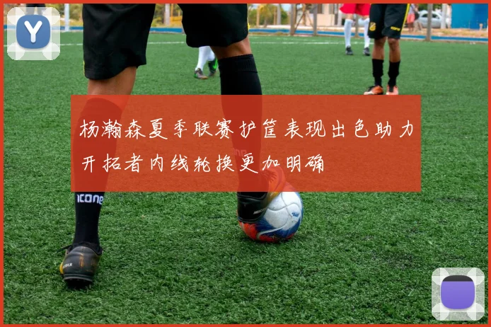 杨瀚森夏季联赛护筐表现出色助力开拓者内线轮换更加明确