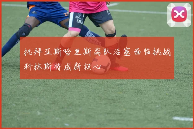 托拜亚斯哈里斯离队活塞面临挑战科林斯将成新核心