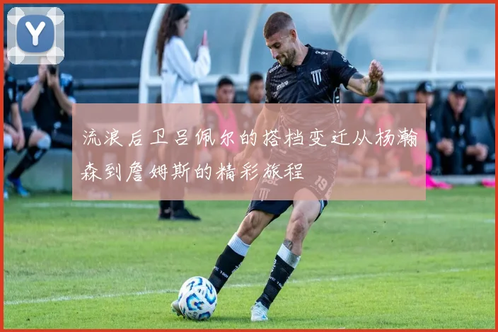流浪后卫吕佩尔的搭档变迁从杨瀚森到詹姆斯的精彩旅程